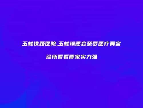 玉林铁路医院,玉林埃德森黛梦医疗美容诊所看看哪家实力强