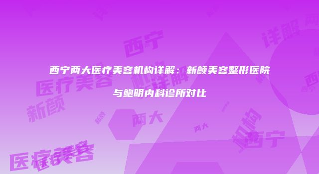 西宁两大医疗美容机构详解：新颜美容整形医院与鲍明内科诊所对比