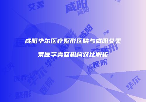 咸阳华尔医疗整形医院与咸阳艾美莱医学美容机构对比解析