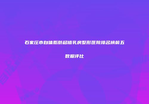 石家庄市自体脂肪移植乳房整形医院排名榜前五数据评比