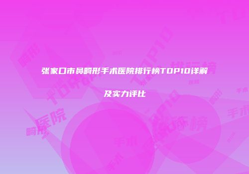 张家口市鼻畸形手术医院排行榜TOP10详解及实力评比