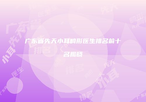 广东省先天小耳畸形医生排名前十名揭晓