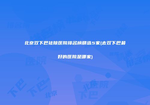 北京双下巴祛除医院排名榜精选5家(去双下巴最好的医院是哪家)