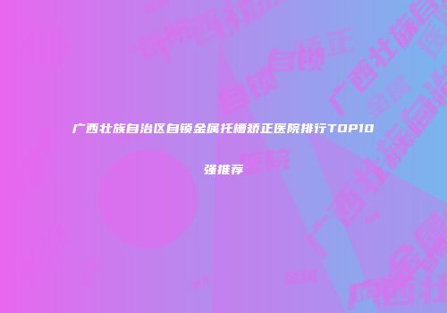 广西壮族自治区自锁金属托槽矫正医院排行TOP10强推荐