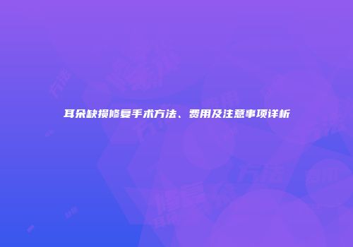 耳朵缺损修复手术方法、费用及注意事项详析