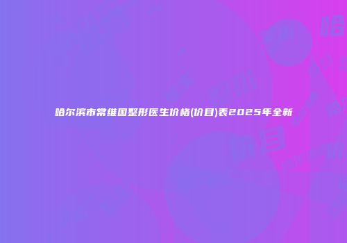 哈尔滨市常维国整形医生价格(价目)表2025年全新