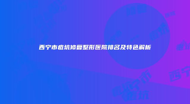 西宁市痘坑修复整形医院排名及特色解析