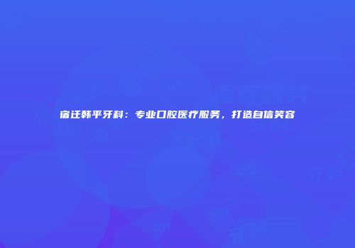 宿迁韩平牙科:专业口腔医疗服务,打造自信笑容