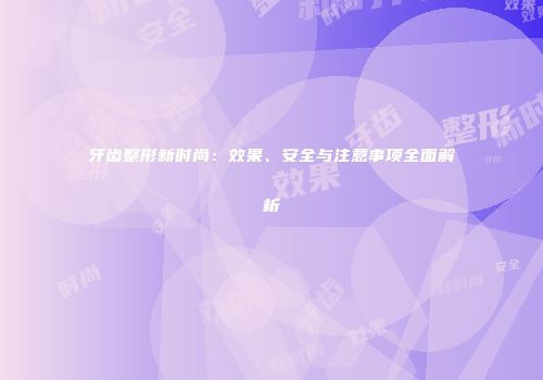 牙齿整形新时尚：效果、安全与注意事项全面解析