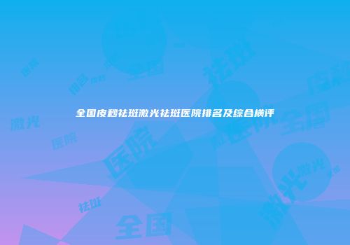 全国皮秒祛斑激光祛斑医院排名及综合横评