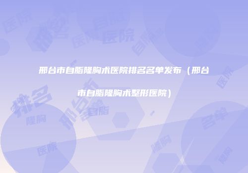 邢台市自脂隆胸术医院排名名单发布（邢台市自脂隆胸术整形医院）