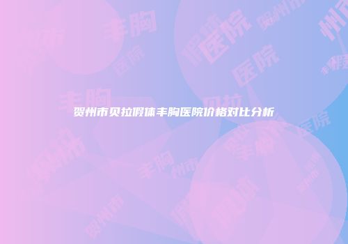 贺州市贝拉假体丰胸医院价格对比分析