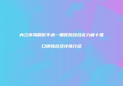 内江市耳畸形手术一期医院综合实力前十强口碑排名及详情介绍