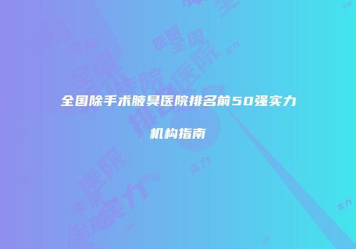全国除手术腋臭医院排名前50强实力机构指南