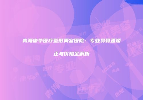 青海康华医疗整形美容医院：专业鼻骨歪矫正与价格全解析