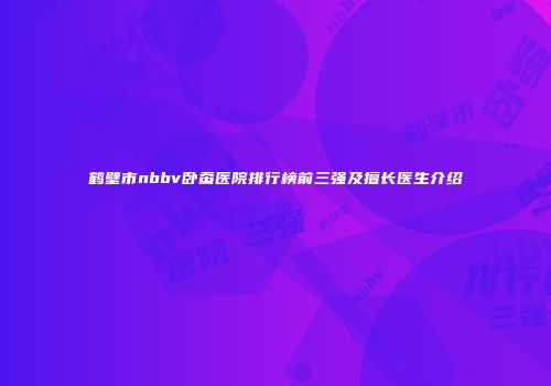 鹤壁市nbbv卧蚕医院排行榜前三强及擅长医生介绍