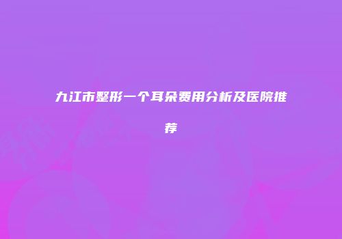 九江市整形一个耳朵费用分析及医院推荐