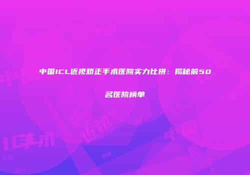 中国ICL近视矫正手术医院实力比拼：揭秘前50名医院榜单