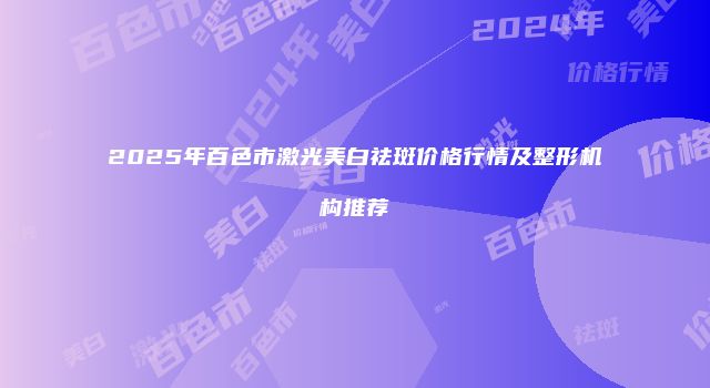 2025年百色市激光美白祛斑价格行情及整形机构推荐