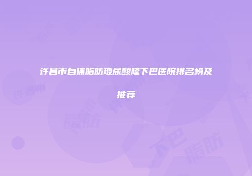 许昌市自体脂肪玻尿酸隆下巴医院排名榜及推荐