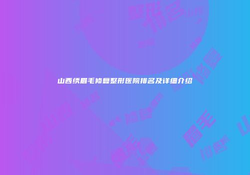山西绣眉毛修复整形医院排名及详细介绍