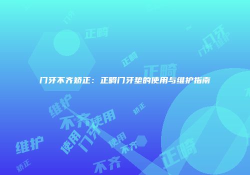 门牙不齐矫正：正畸门牙垫的使用与维护指南