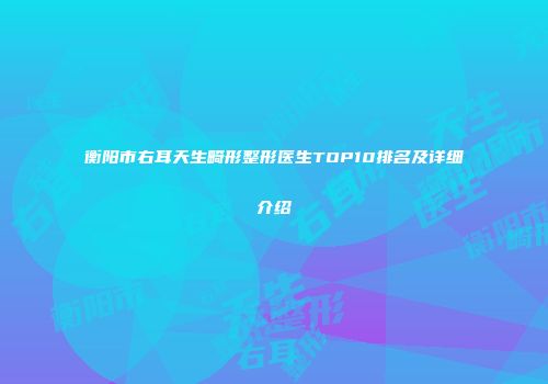 衡阳市右耳天生畸形整形医生TOP10排名及详细介绍