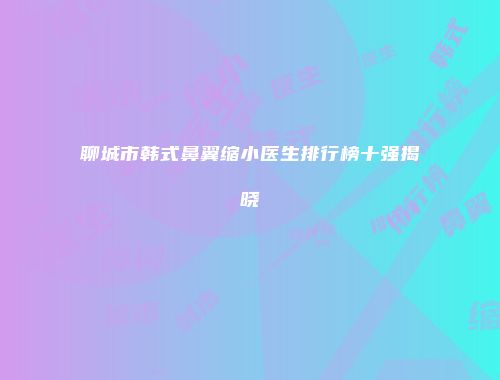 聊城市韩式鼻翼缩小医生排行榜十强揭晓