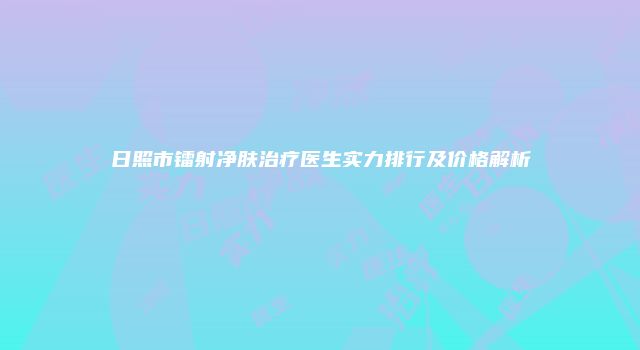 日照市镭射净肤治疗医生实力排行及价格解析