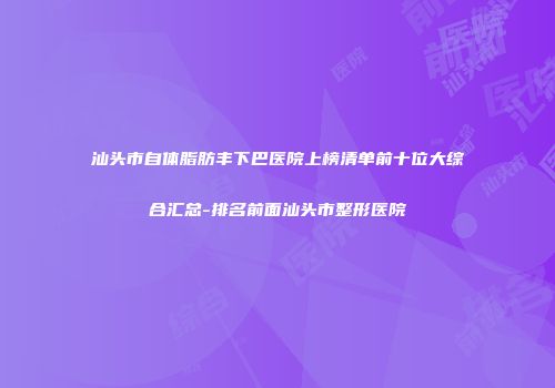 汕头市自体脂肪丰下巴医院上榜清单前十位大综合汇总-排名前面汕头市整形医院