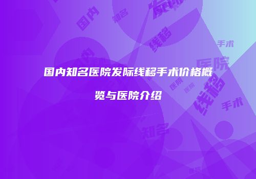国内知名医院发际线移手术价格概览与医院介绍