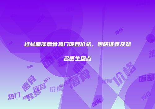 桂林面部磨骨热门项目价格、医院推荐及知名医生盘点