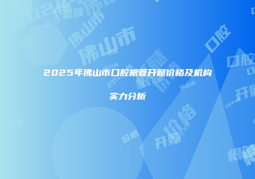 2025年佛山市口腔根管开髓价格及机构实力分析