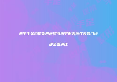 西宁手足烧伤整形医院与西宁创美医疗美容门诊部全面对比