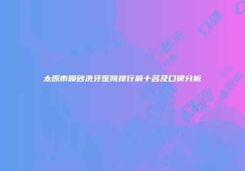 太原市喷砂洗牙医院排行前十名及口碑分析