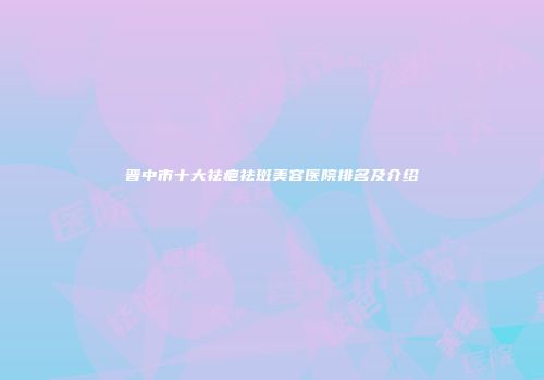 晋中市十大祛疤祛斑美容医院排名及介绍