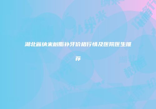 湖北省纳米树脂补牙价格行情及医院医生推荐