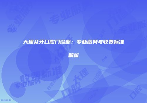 大理众牙口腔门诊部：专业服务与收费标准解析