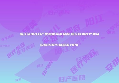 阳江安琪儿妇产医院医学美容科,阳江臻美医疗美容诊所2025排名实力PK