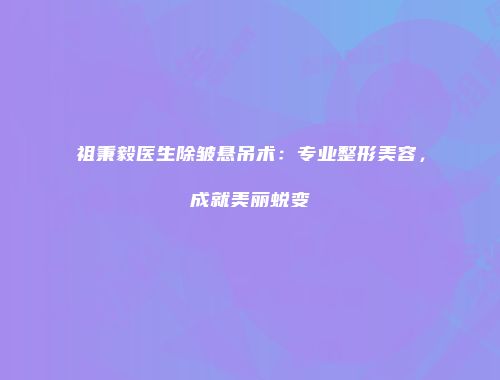 祖秉毅医生除皱悬吊术：专业整形美容，成就美丽蜕变