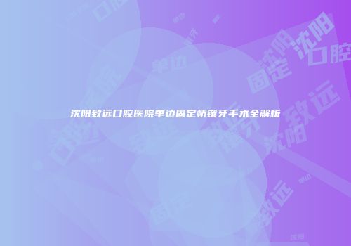 沈阳致远口腔医院单边固定桥镶牙手术全解析