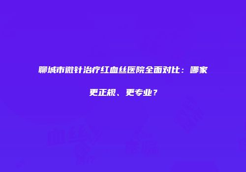聊城市微针治疗红血丝医院全面对比：哪家更正规、更专业？