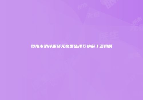 贺州市消掉眼袋无痕医生排行榜前十名揭晓