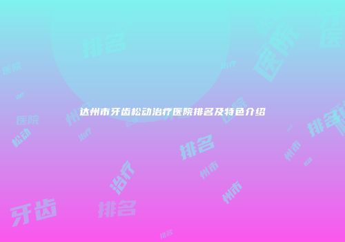 达州市牙齿松动治疗医院排名及特色介绍
