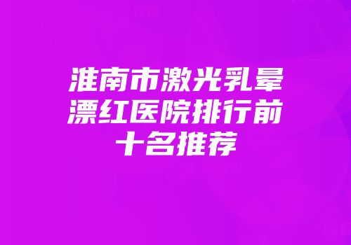 淮南市激光乳晕漂红医院排行前十名推荐