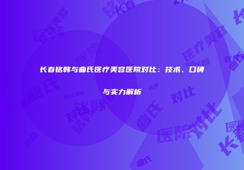长春铭韩与曲氏医疗美容医院对比：技术、口碑与实力解析