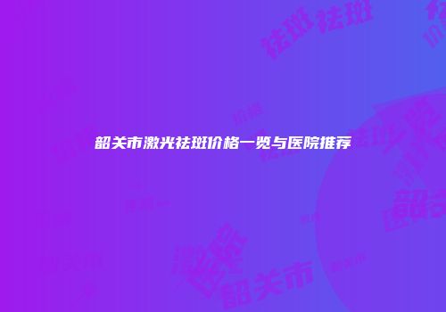 韶关市激光祛斑价格一览与医院推荐