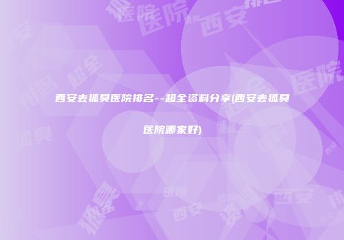 西安去狐臭医院排名--超全资料分享(西安去狐臭医院哪家好)