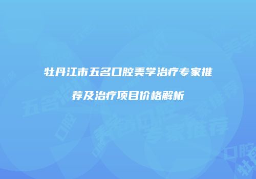 牡丹江市五名口腔美学治疗专家推荐及治疗项目价格解析