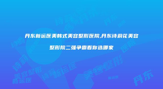 丹东新运医美韩式美容整形医院,丹东诗莉花美容整形院二强争霸看你选哪家